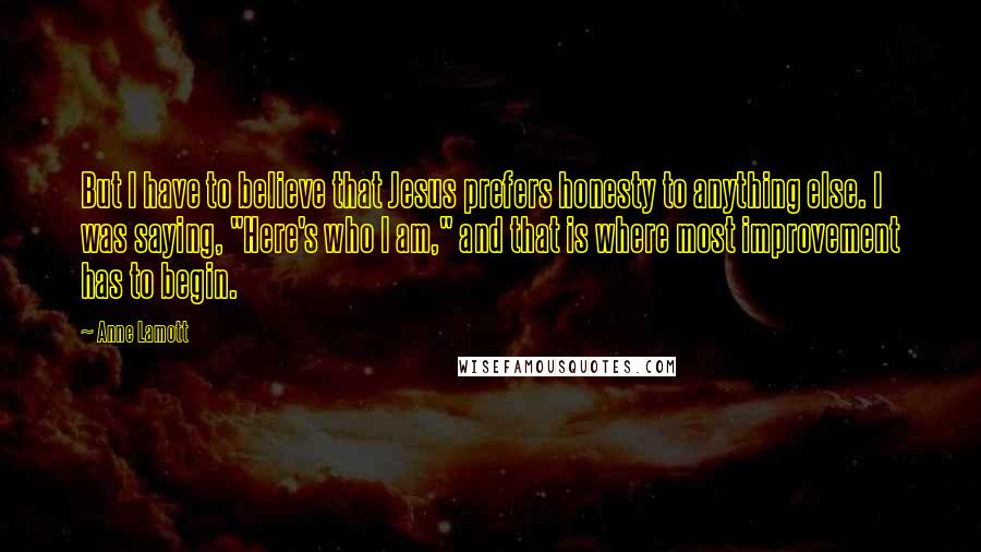 Anne Lamott Quotes: But I have to believe that Jesus prefers honesty to anything else. I was saying, "Here's who I am," and that is where most improvement has to begin.