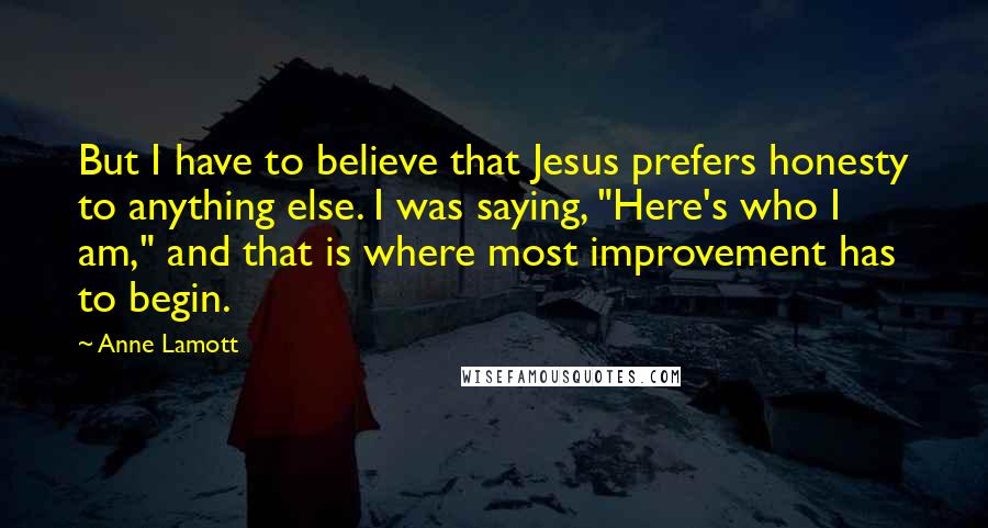 Anne Lamott Quotes: But I have to believe that Jesus prefers honesty to anything else. I was saying, "Here's who I am," and that is where most improvement has to begin.