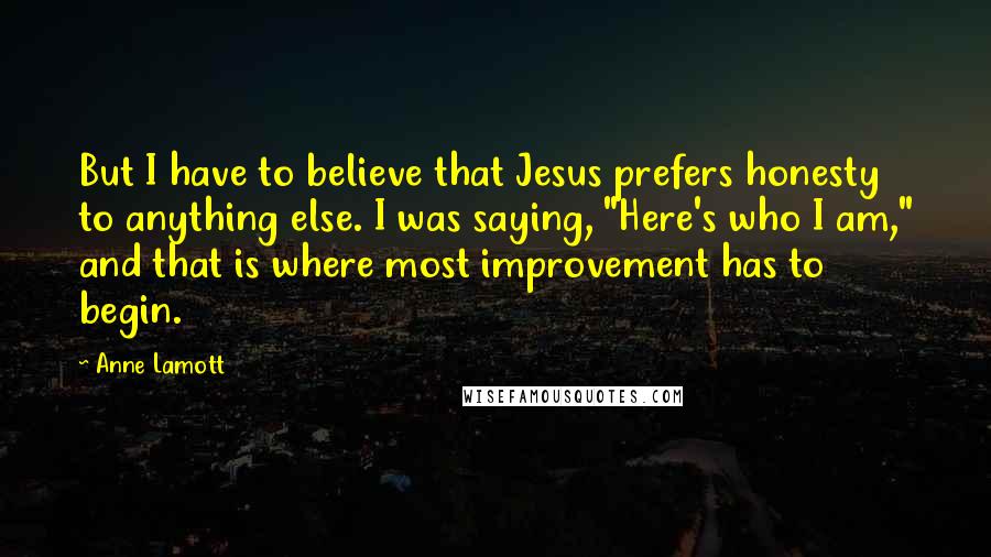 Anne Lamott Quotes: But I have to believe that Jesus prefers honesty to anything else. I was saying, "Here's who I am," and that is where most improvement has to begin.