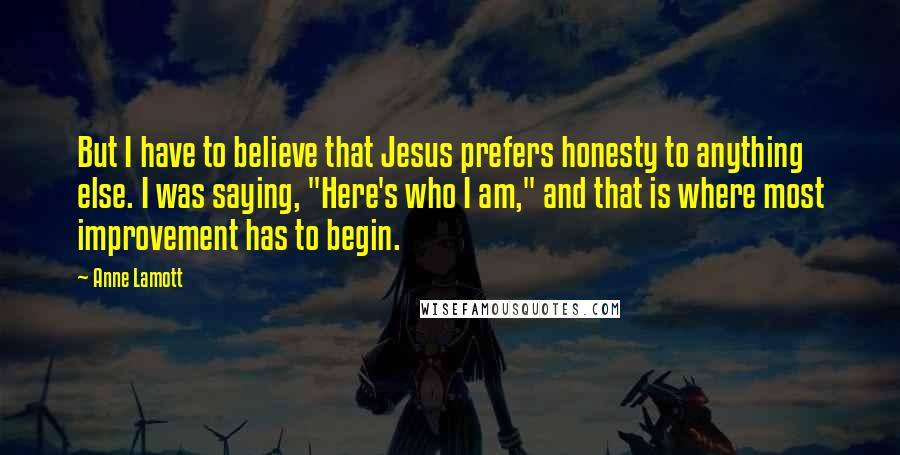 Anne Lamott Quotes: But I have to believe that Jesus prefers honesty to anything else. I was saying, "Here's who I am," and that is where most improvement has to begin.