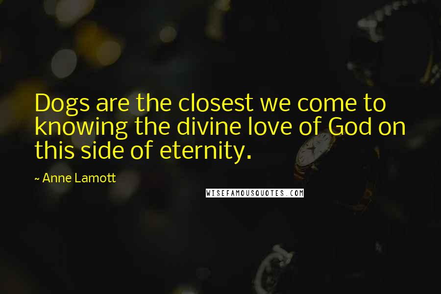 Anne Lamott Quotes: Dogs are the closest we come to knowing the divine love of God on this side of eternity.
