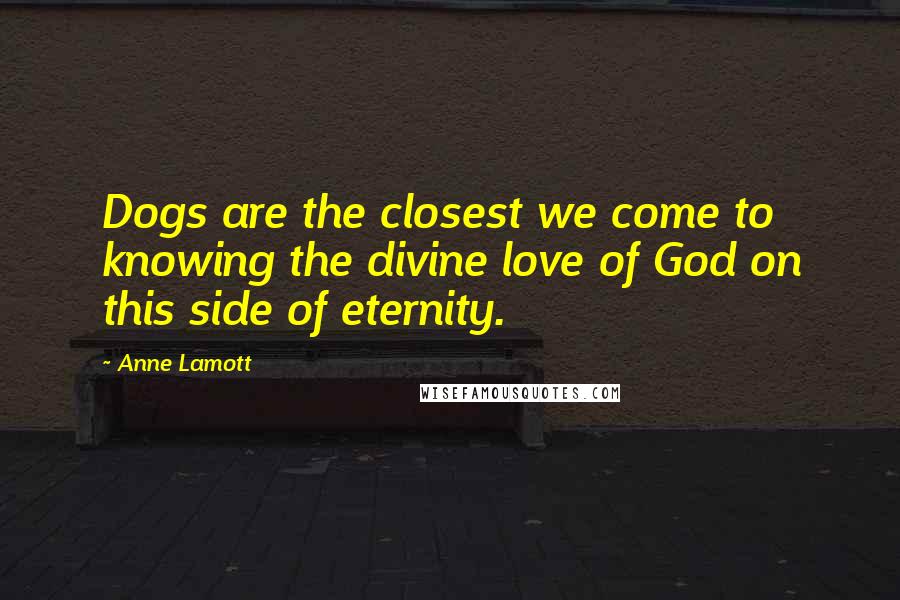 Anne Lamott Quotes: Dogs are the closest we come to knowing the divine love of God on this side of eternity.