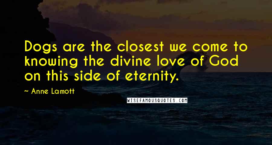 Anne Lamott Quotes: Dogs are the closest we come to knowing the divine love of God on this side of eternity.