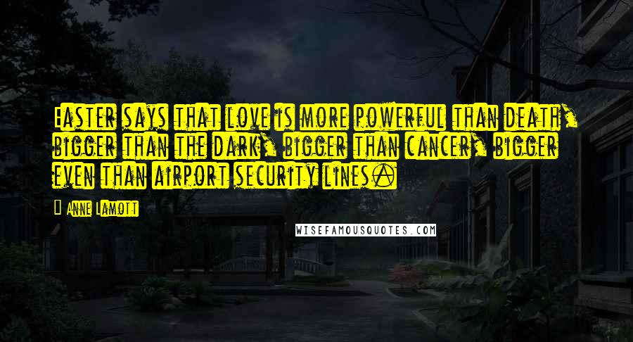 Anne Lamott Quotes: Easter says that love is more powerful than death, bigger than the dark, bigger than cancer, bigger even than airport security lines.