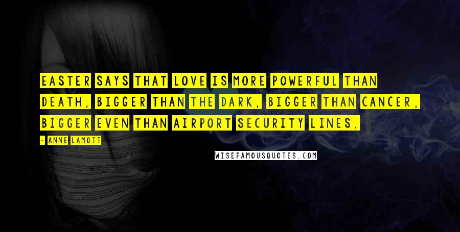 Anne Lamott Quotes: Easter says that love is more powerful than death, bigger than the dark, bigger than cancer, bigger even than airport security lines.