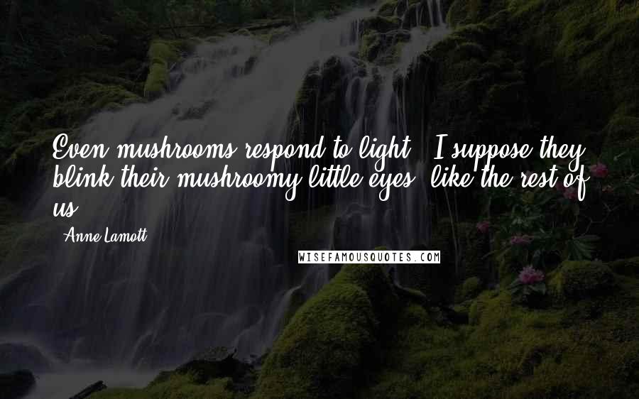 Anne Lamott Quotes: Even mushrooms respond to light - I suppose they blink their mushroomy little eyes, like the rest of us.