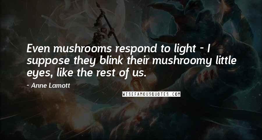 Anne Lamott Quotes: Even mushrooms respond to light - I suppose they blink their mushroomy little eyes, like the rest of us.