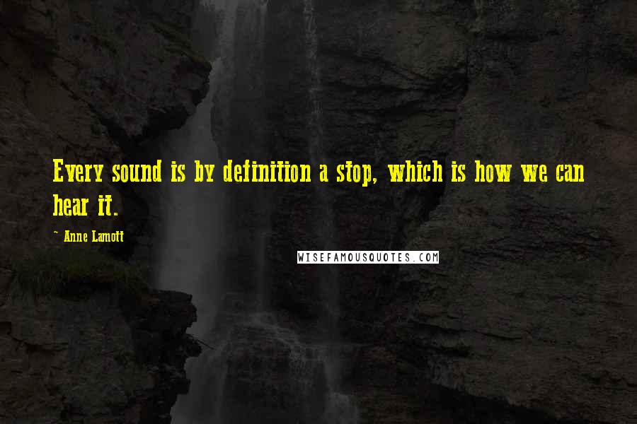 Anne Lamott Quotes: Every sound is by definition a stop, which is how we can hear it.