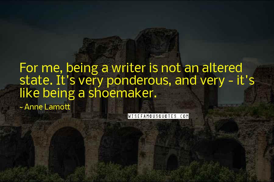 Anne Lamott Quotes: For me, being a writer is not an altered state. It's very ponderous, and very - it's like being a shoemaker.
