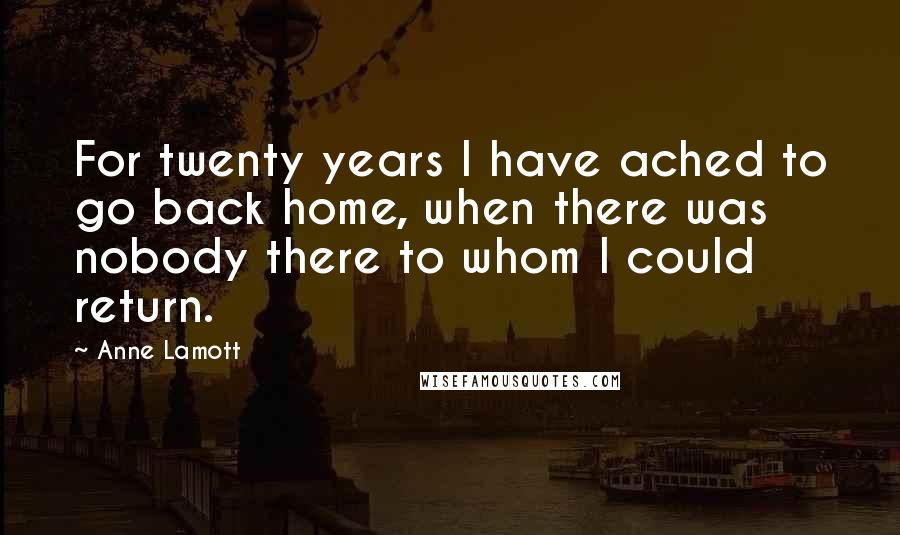 Anne Lamott Quotes: For twenty years I have ached to go back home, when there was nobody there to whom I could return.