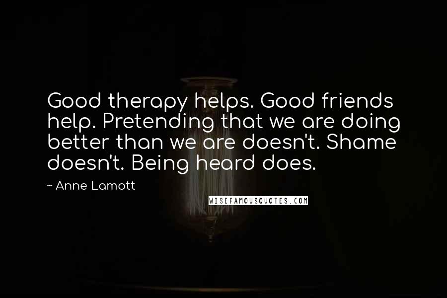 Anne Lamott Quotes: Good therapy helps. Good friends help. Pretending that we are doing better than we are doesn't. Shame doesn't. Being heard does.