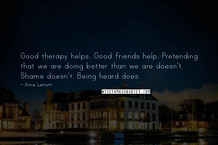 Anne Lamott Quotes: Good therapy helps. Good friends help. Pretending that we are doing better than we are doesn't. Shame doesn't. Being heard does.