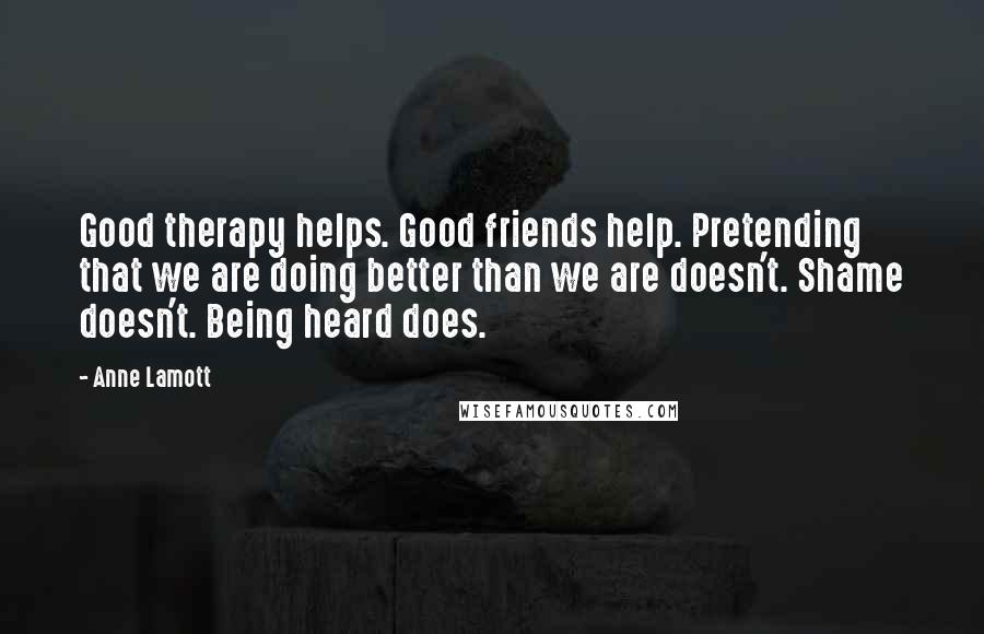 Anne Lamott Quotes: Good therapy helps. Good friends help. Pretending that we are doing better than we are doesn't. Shame doesn't. Being heard does.