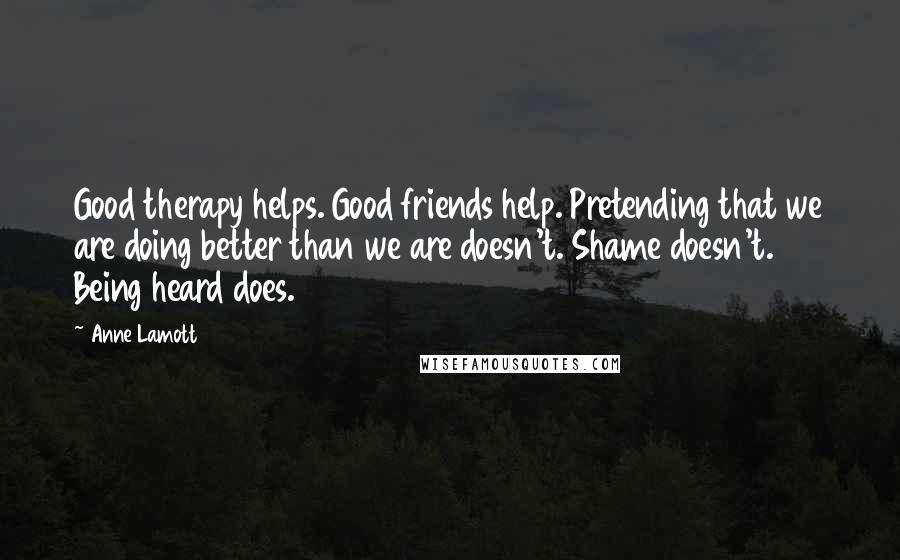 Anne Lamott Quotes: Good therapy helps. Good friends help. Pretending that we are doing better than we are doesn't. Shame doesn't. Being heard does.