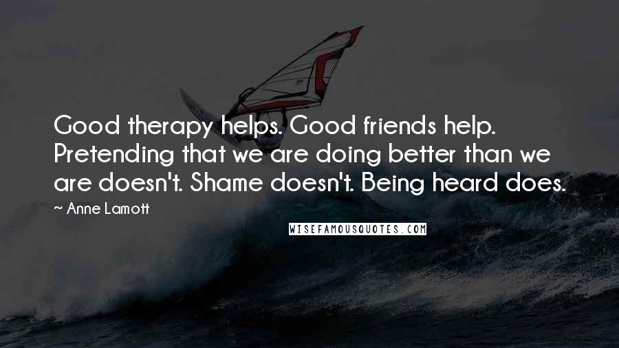 Anne Lamott Quotes: Good therapy helps. Good friends help. Pretending that we are doing better than we are doesn't. Shame doesn't. Being heard does.