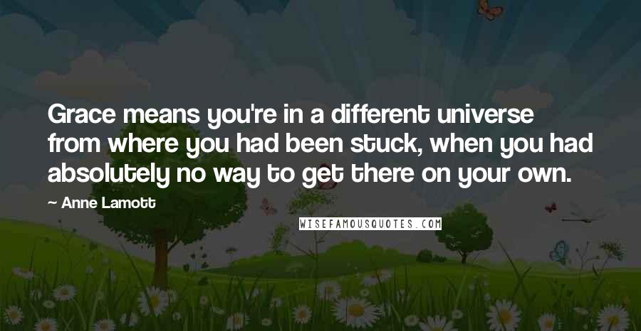 Anne Lamott Quotes: Grace means you're in a different universe from where you had been stuck, when you had absolutely no way to get there on your own.