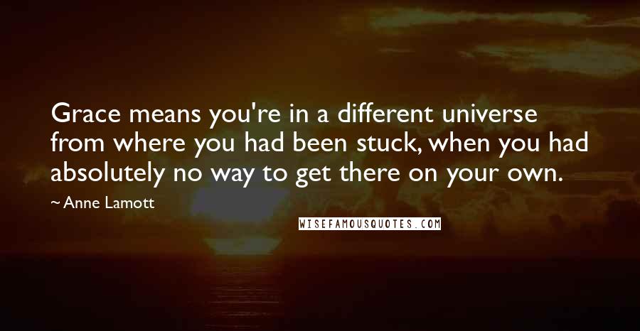 Anne Lamott Quotes: Grace means you're in a different universe from where you had been stuck, when you had absolutely no way to get there on your own.