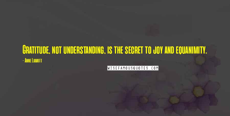 Anne Lamott Quotes: Gratitude, not understanding, is the secret to joy and equanimity.