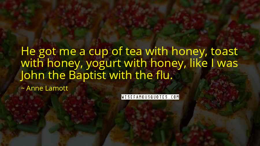 Anne Lamott Quotes: He got me a cup of tea with honey, toast with honey, yogurt with honey, like I was John the Baptist with the flu.