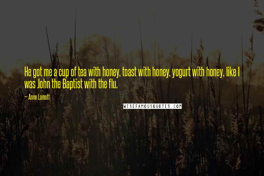 Anne Lamott Quotes: He got me a cup of tea with honey, toast with honey, yogurt with honey, like I was John the Baptist with the flu.