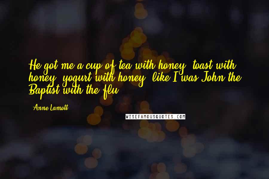 Anne Lamott Quotes: He got me a cup of tea with honey, toast with honey, yogurt with honey, like I was John the Baptist with the flu.