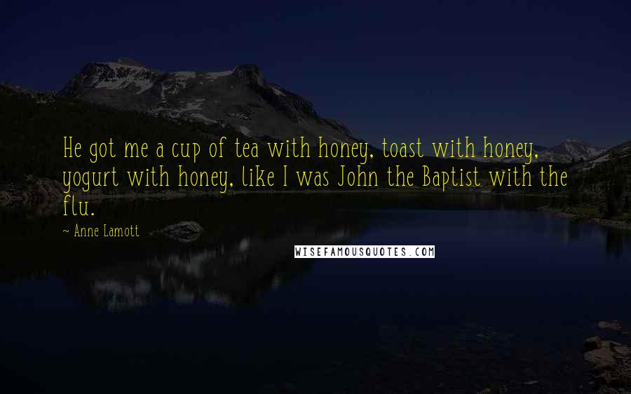 Anne Lamott Quotes: He got me a cup of tea with honey, toast with honey, yogurt with honey, like I was John the Baptist with the flu.