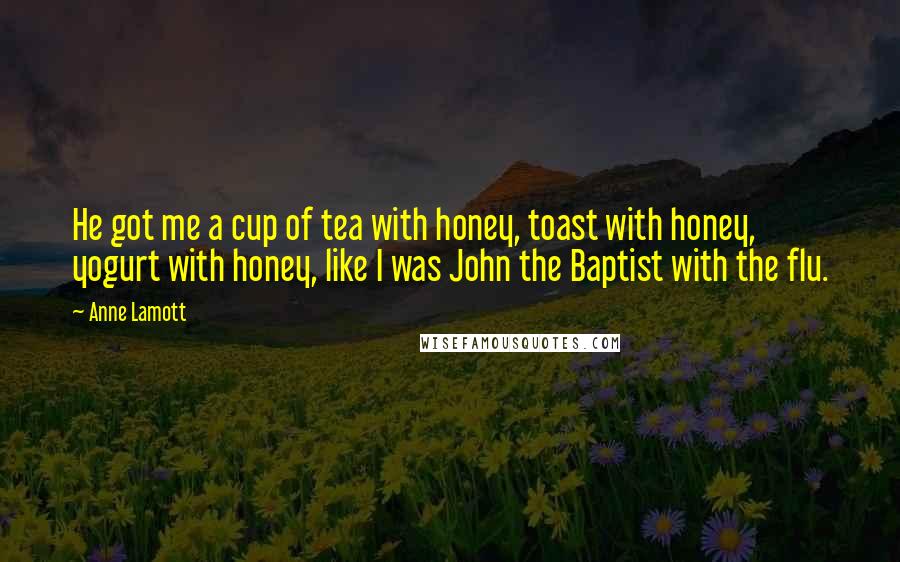 Anne Lamott Quotes: He got me a cup of tea with honey, toast with honey, yogurt with honey, like I was John the Baptist with the flu.