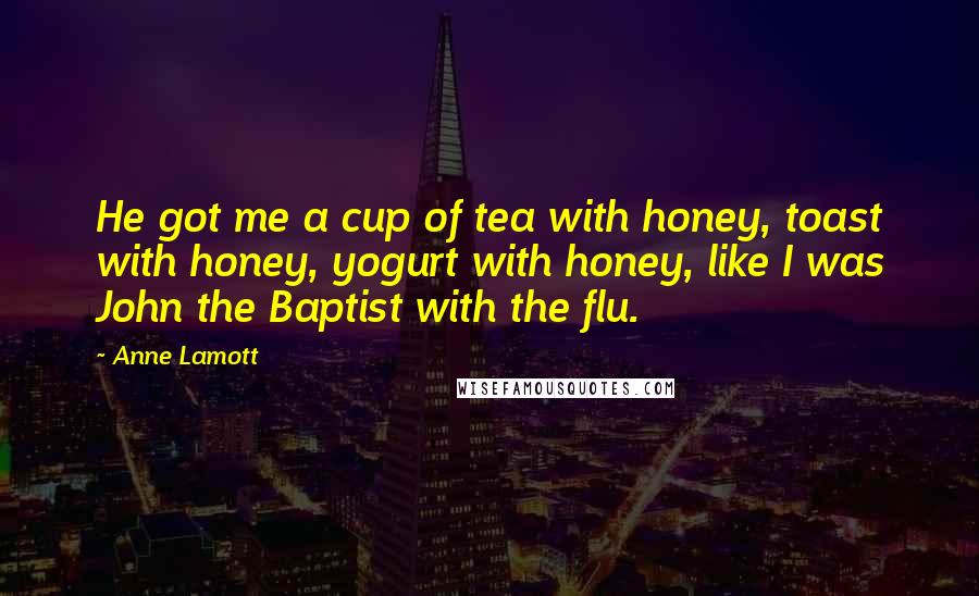 Anne Lamott Quotes: He got me a cup of tea with honey, toast with honey, yogurt with honey, like I was John the Baptist with the flu.