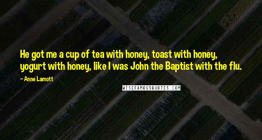 Anne Lamott Quotes: He got me a cup of tea with honey, toast with honey, yogurt with honey, like I was John the Baptist with the flu.