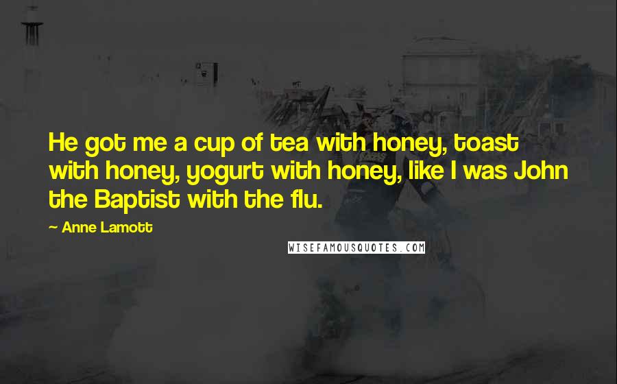 Anne Lamott Quotes: He got me a cup of tea with honey, toast with honey, yogurt with honey, like I was John the Baptist with the flu.