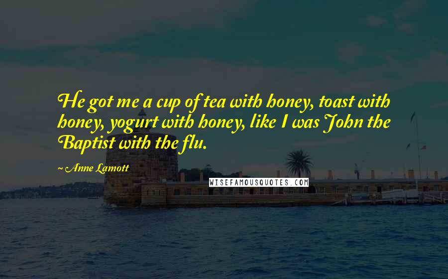 Anne Lamott Quotes: He got me a cup of tea with honey, toast with honey, yogurt with honey, like I was John the Baptist with the flu.