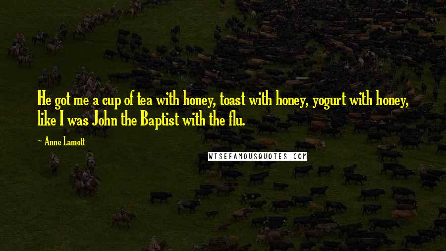 Anne Lamott Quotes: He got me a cup of tea with honey, toast with honey, yogurt with honey, like I was John the Baptist with the flu.