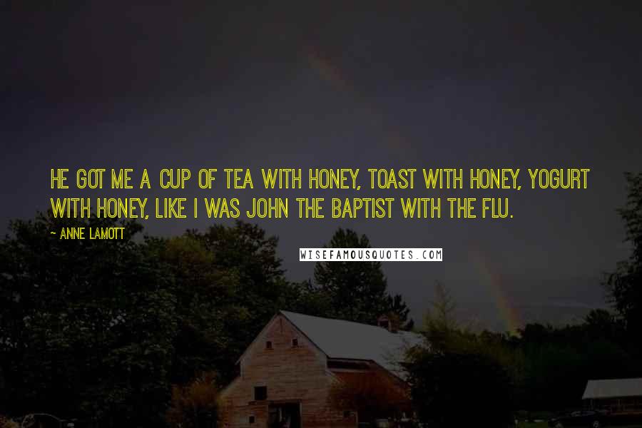 Anne Lamott Quotes: He got me a cup of tea with honey, toast with honey, yogurt with honey, like I was John the Baptist with the flu.