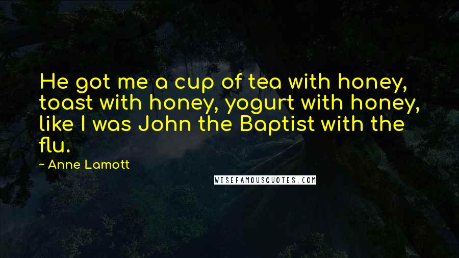 Anne Lamott Quotes: He got me a cup of tea with honey, toast with honey, yogurt with honey, like I was John the Baptist with the flu.