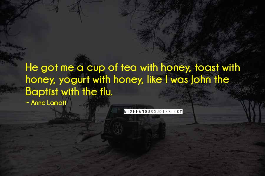 Anne Lamott Quotes: He got me a cup of tea with honey, toast with honey, yogurt with honey, like I was John the Baptist with the flu.