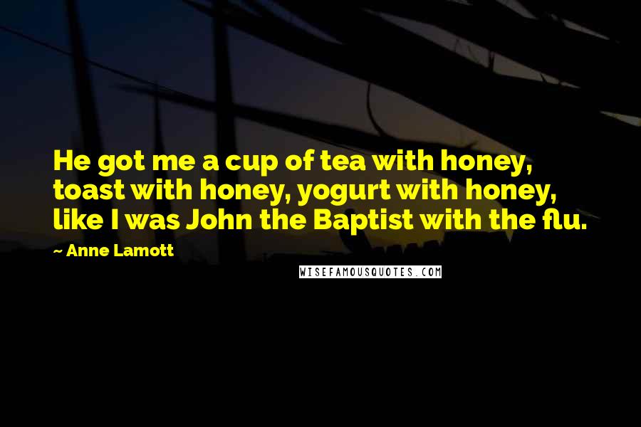 Anne Lamott Quotes: He got me a cup of tea with honey, toast with honey, yogurt with honey, like I was John the Baptist with the flu.