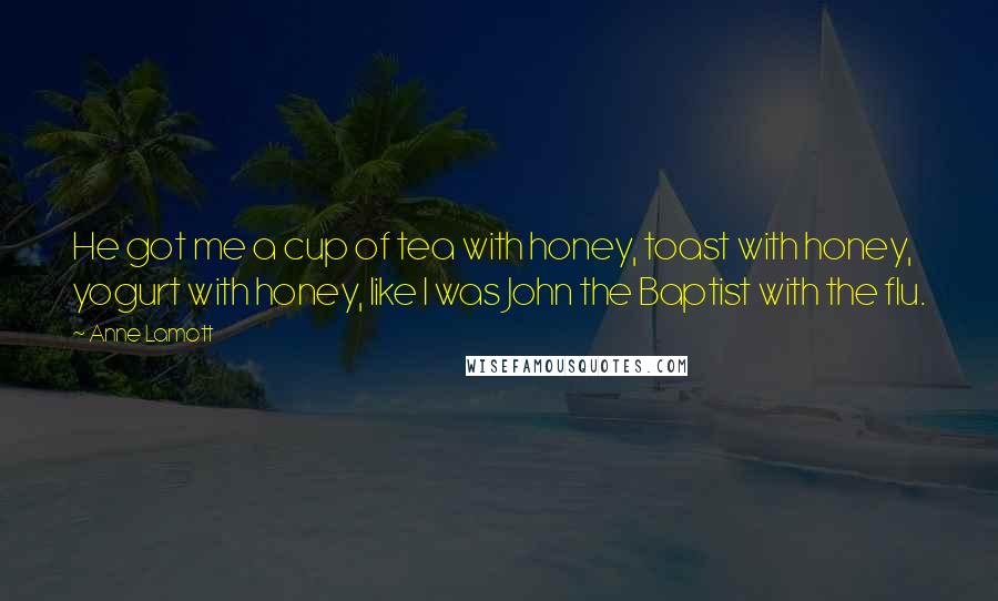 Anne Lamott Quotes: He got me a cup of tea with honey, toast with honey, yogurt with honey, like I was John the Baptist with the flu.