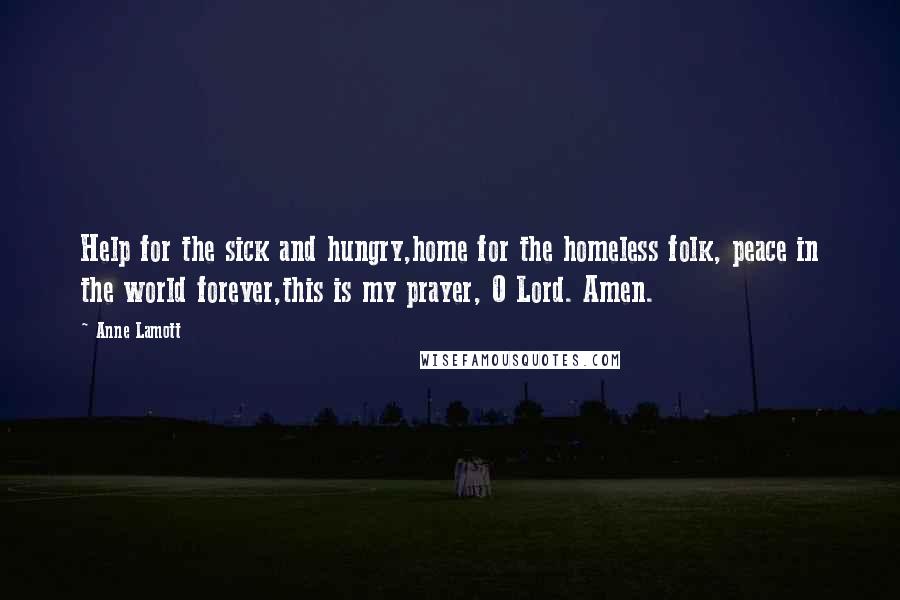 Anne Lamott Quotes: Help for the sick and hungry,home for the homeless folk, peace in the world forever,this is my prayer, O Lord. Amen.