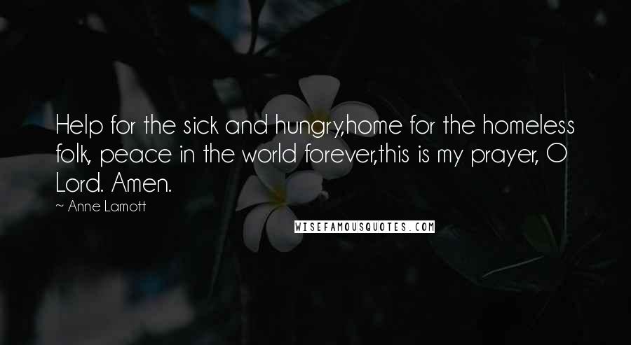 Anne Lamott Quotes: Help for the sick and hungry,home for the homeless folk, peace in the world forever,this is my prayer, O Lord. Amen.