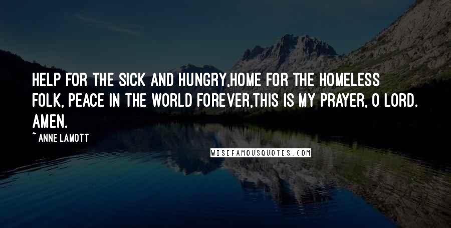 Anne Lamott Quotes: Help for the sick and hungry,home for the homeless folk, peace in the world forever,this is my prayer, O Lord. Amen.