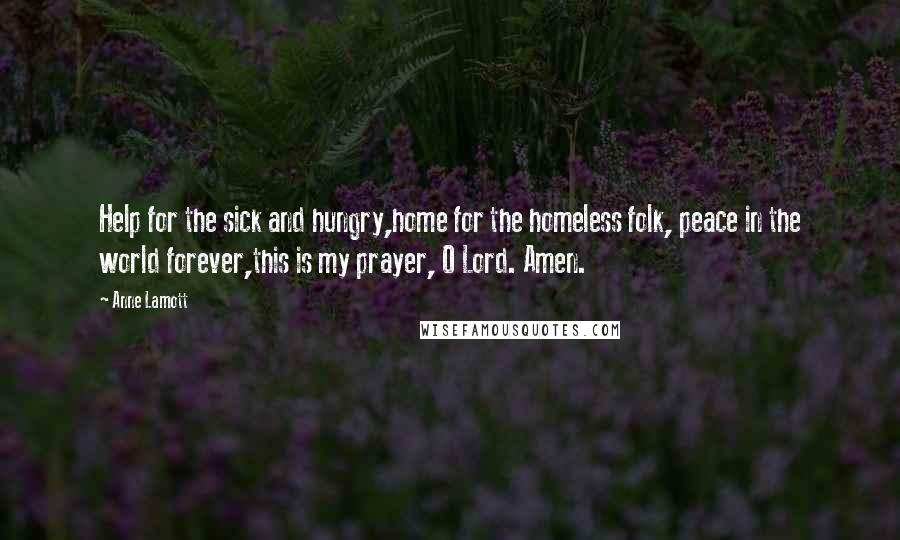 Anne Lamott Quotes: Help for the sick and hungry,home for the homeless folk, peace in the world forever,this is my prayer, O Lord. Amen.