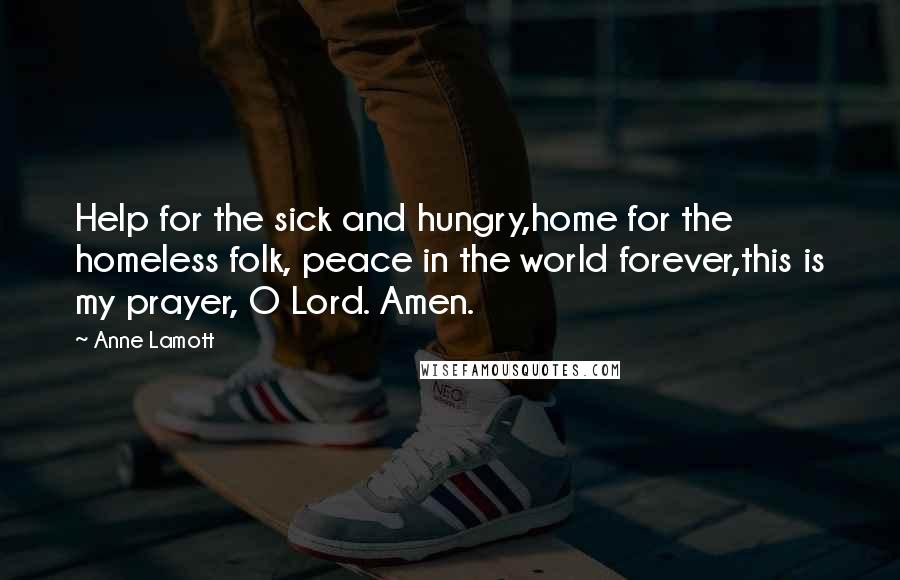 Anne Lamott Quotes: Help for the sick and hungry,home for the homeless folk, peace in the world forever,this is my prayer, O Lord. Amen.