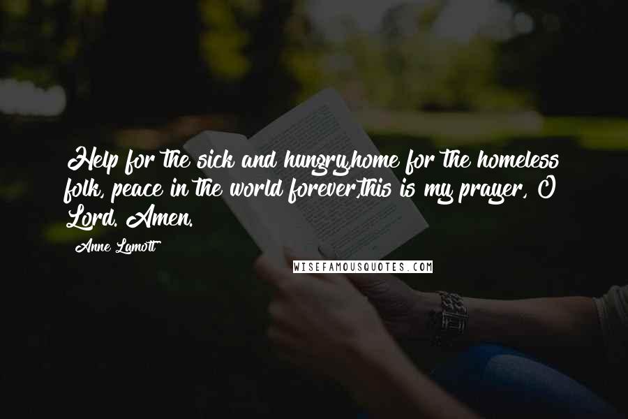 Anne Lamott Quotes: Help for the sick and hungry,home for the homeless folk, peace in the world forever,this is my prayer, O Lord. Amen.