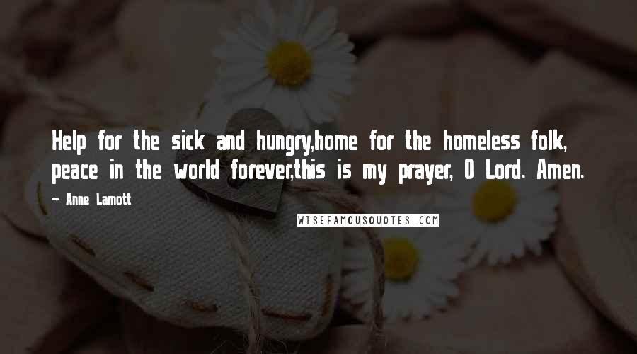 Anne Lamott Quotes: Help for the sick and hungry,home for the homeless folk, peace in the world forever,this is my prayer, O Lord. Amen.