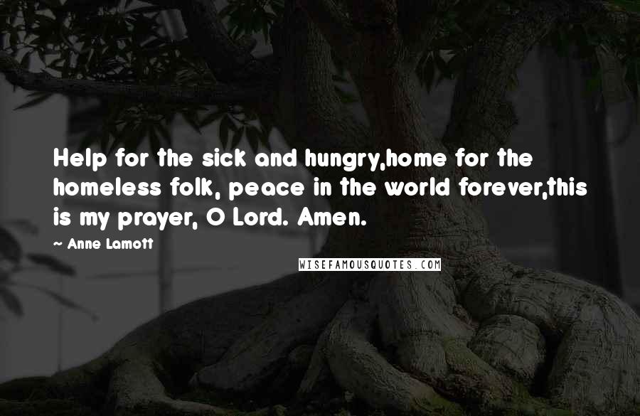 Anne Lamott Quotes: Help for the sick and hungry,home for the homeless folk, peace in the world forever,this is my prayer, O Lord. Amen.