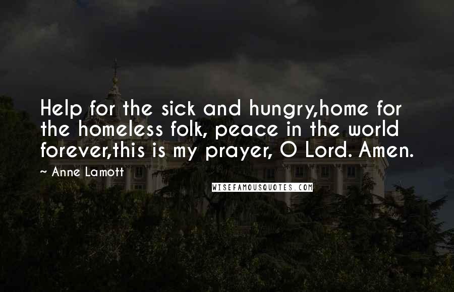 Anne Lamott Quotes: Help for the sick and hungry,home for the homeless folk, peace in the world forever,this is my prayer, O Lord. Amen.