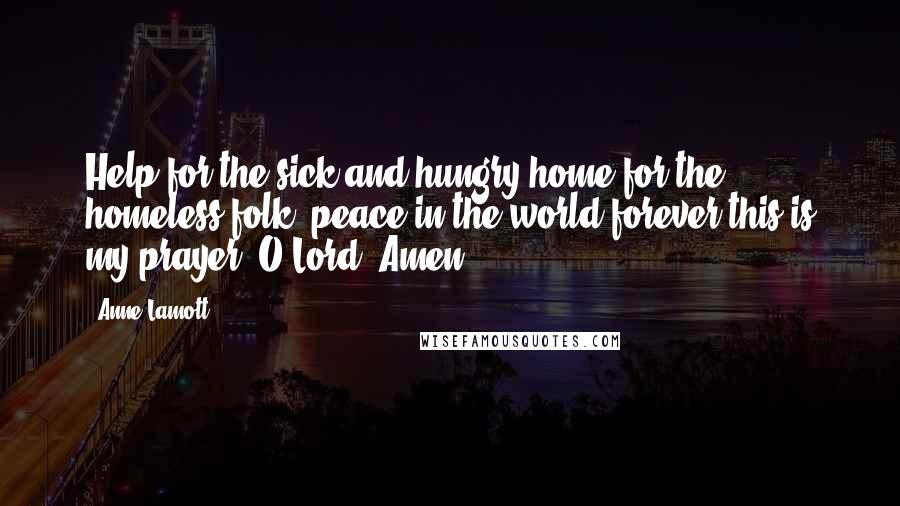 Anne Lamott Quotes: Help for the sick and hungry,home for the homeless folk, peace in the world forever,this is my prayer, O Lord. Amen.