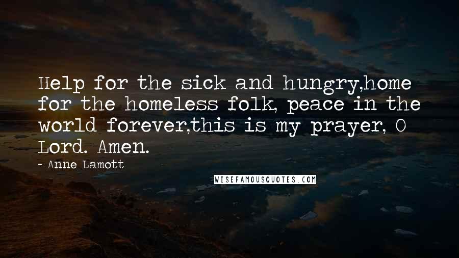 Anne Lamott Quotes: Help for the sick and hungry,home for the homeless folk, peace in the world forever,this is my prayer, O Lord. Amen.