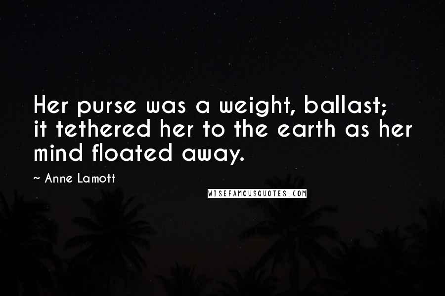 Anne Lamott Quotes: Her purse was a weight, ballast; it tethered her to the earth as her mind floated away.