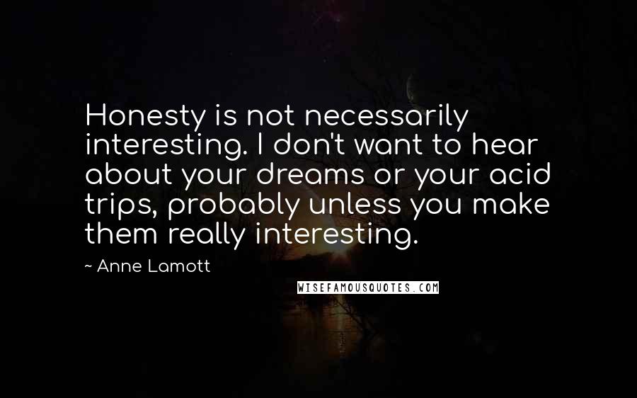 Anne Lamott Quotes: Honesty is not necessarily interesting. I don't want to hear about your dreams or your acid trips, probably unless you make them really interesting.